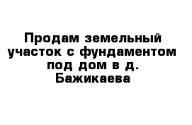 Продам земельный участок с фундаментом под дом в д. Бажикаева